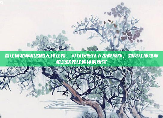 要让博越车机忽略无线连接，可以按照以下步骤操作，如何让博越车机忽略无线连接的步骤