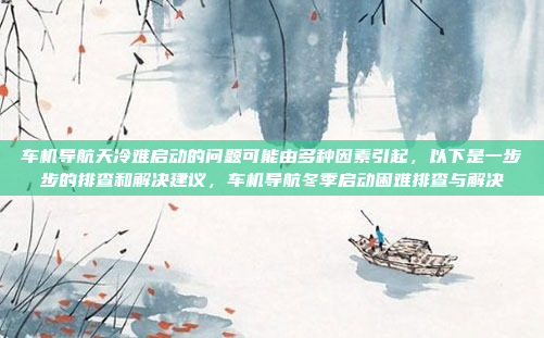 车机导航天冷难启动的问题可能由多种因素引起，以下是一步步的排查和解决建议，车机导航冬季启动困难排查与解决