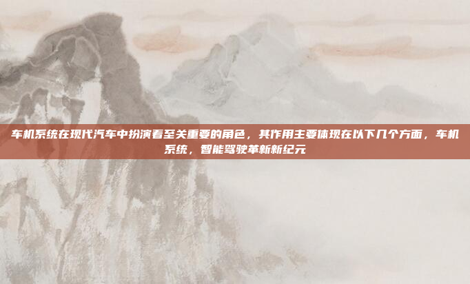 车机系统在现代汽车中扮演着至关重要的角色，其作用主要体现在以下几个方面，车机系统，智能驾驶革新新纪元