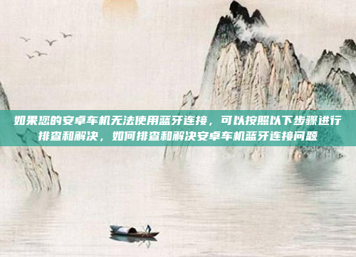 如果您的安卓车机无法使用蓝牙连接,可以按照以下步骤进行排查和解决,如何排查和解决安卓车机蓝牙连接问题