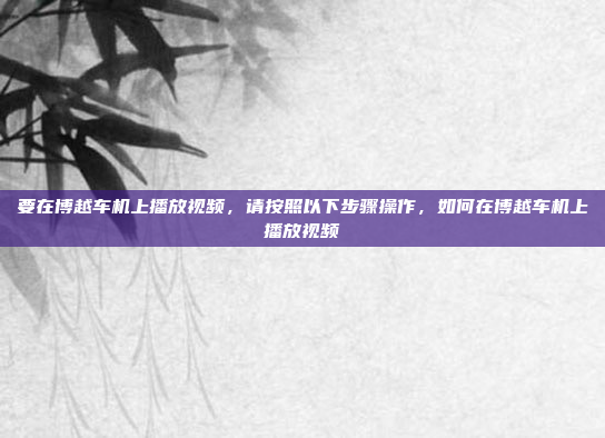 要在博越车机上播放视频，请按照以下步骤操作，如何在博越车机上播放视频