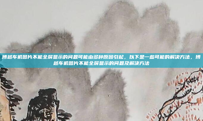 博越车机图片不能全屏显示的问题可能由多种原因引起，以下是一些可能的解决方法，博越车机图片不能全屏显示的问题及解决方法
