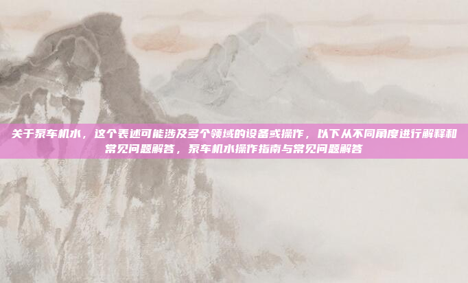 关于泵车机水,这个表述可能涉及多个领域的设备或操作,以下从不同角度进行解释和常见问题解答,泵车机水操作指南与常见问题解答