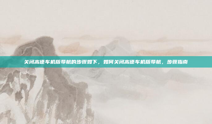 关闭高德车机版导航的步骤如下,如何关闭高德车机版导航,步骤指南