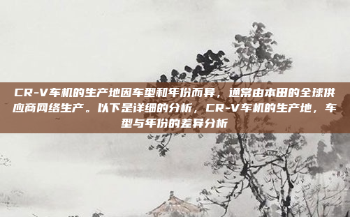 CR-V车机的生产地因车型和年份而异,通常由本田的全球供应商网络生产。以下是详细的分析,CR-V车机的生产地,车型与年份的差异分析