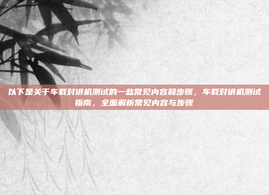 以下是关于车载对讲机测试的一些常见内容和步骤，车载对讲机测试指南，全面解析常见内容与步骤