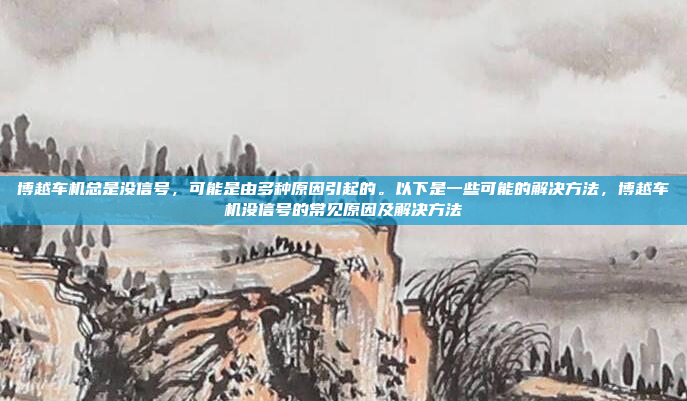 博越车机总是没信号,可能是由多种原因引起的。以下是一些可能的解决方法,博越车机没信号的常见原因及解决方法