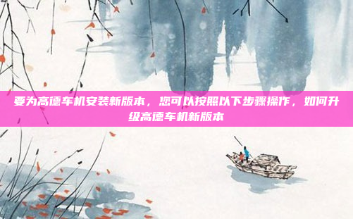 要为高德车机安装新版本,您可以按照以下步骤操作,如何升级高德车机新版本