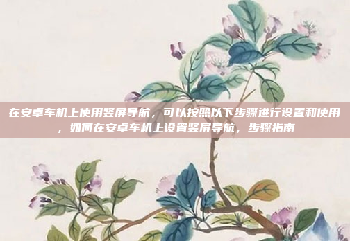 在安卓车机上使用竖屏导航，可以按照以下步骤进行设置和使用，如何在安卓车机上设置竖屏导航，步骤指南