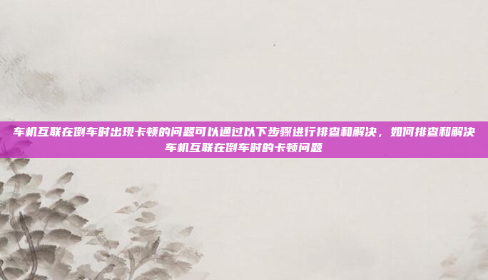 车机互联在倒车时出现卡顿的问题可以通过以下步骤进行排查和解决,如何排查和解决车机互联在倒车时的卡顿问题