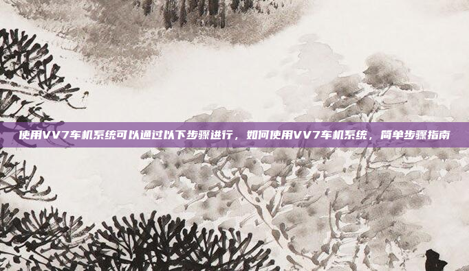 使用VV7车机系统可以通过以下步骤进行,如何使用VV7车机系统,简单步骤指南