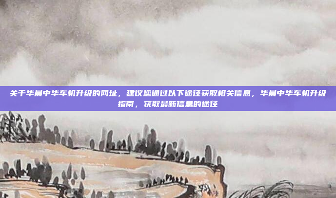 关于华晨中华车机升级的网址，建议您通过以下途径获取相关信息，华晨中华车机升级指南，获取最新信息的途径