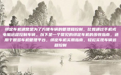 绑定车机通常是为了方便车辆的管理和控制，比如通过手机或电脑远程控制车辆。以下是一个常见的绑定车机的步骤指南，适用于很多车机管理平台，绑定车机实用指南，轻松实现车辆远程控制