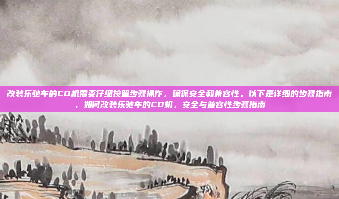 改装乐驰车的CD机需要仔细按照步骤操作,确保安全和兼容性。以下是详细的步骤指南,如何改装乐驰车的CD机,安全与兼容性步骤指南