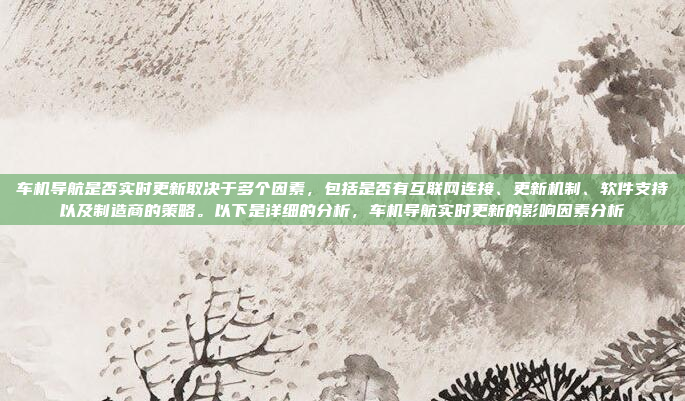 车机导航是否实时更新取决于多个因素,包括是否有互联网连接、更新机制、软件支持以及制造商的策略。以下是详细的分析,车机导航实时更新的影响因素分析