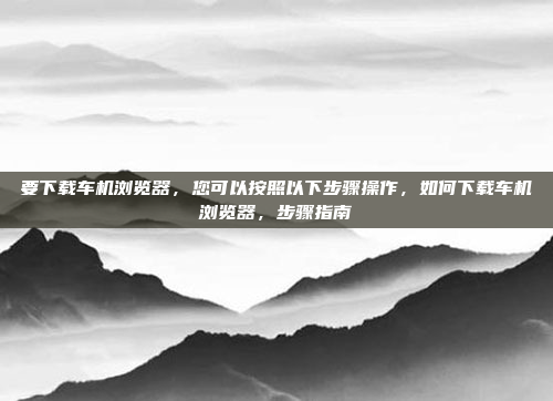 要下载车机浏览器,您可以按照以下步骤操作,如何下载车机浏览器,步骤指南