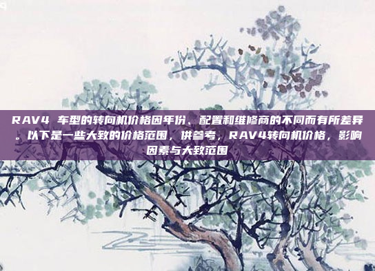RAV4 车型的转向机价格因年份、配置和维修商的不同而有所差异。以下是一些大致的价格范围,供参考,RAV4转向机价格,影响因素与大致范围