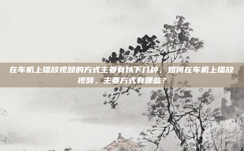 在车机上播放视频的方式主要有以下几种,如何在车机上播放视频,主要方式有哪些?