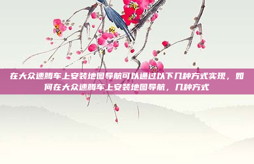 在大众速腾车上安装地图导航可以通过以下几种方式实现,如何在大众速腾车上安装地图导航,几种方式
