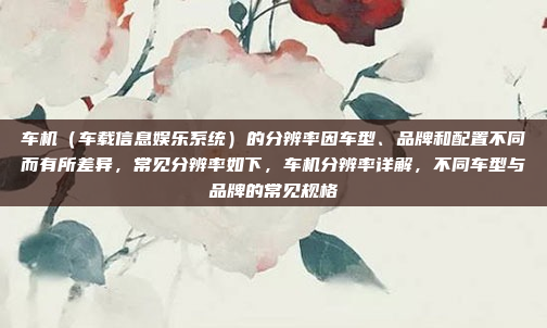 车机(车载信息娱乐系统)的分辨率因车型、品牌和配置不同而有所差异,常见分辨率如下,车机分辨率详解,不同车型与品牌的常见规格