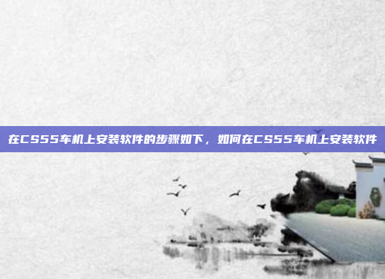 在CS55车机上安装软件的步骤如下，如何在CS55车机上安装软件