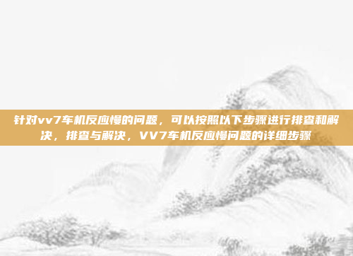 针对vv7车机反应慢的问题,可以按照以下步骤进行排查和解决,排查与解决,VV7车机反应慢问题的详细步骤