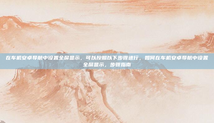 在车机安卓导航中设置全屏显示,可以按照以下步骤进行,如何在车机安卓导航中设置全屏显示,步骤指南