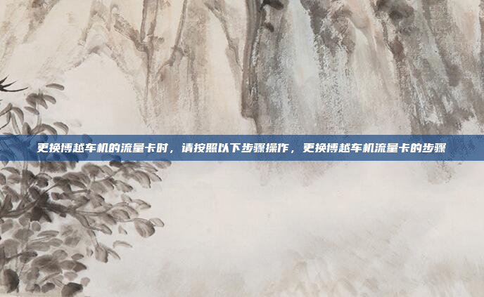 更换博越车机的流量卡时,请按照以下步骤操作,更换博越车机流量卡的步骤