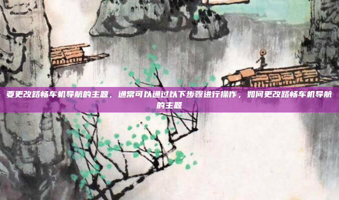 要更改路畅车机导航的主题,通常可以通过以下步骤进行操作,如何更改路畅车机导航的主题
