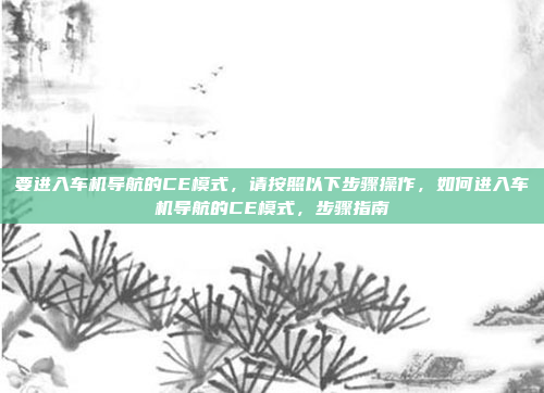要进入车机导航的CE模式,请按照以下步骤操作,如何进入车机导航的CE模式,步骤指南