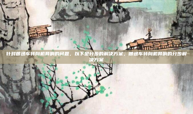 针对朗逸车转向机异响的问题，以下是分步的解决方案，朗逸车转向机异响的分步解决方案