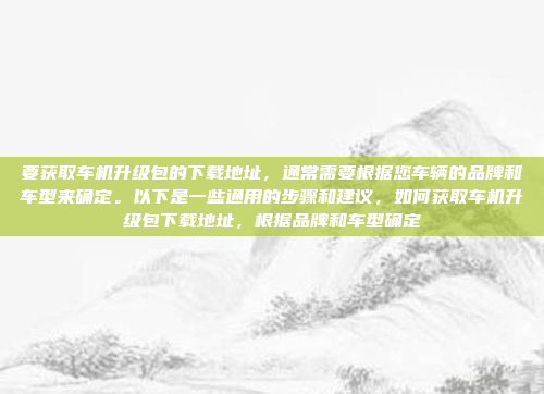 要获取车机升级包的下载地址,通常需要根据您车辆的品牌和车型来确定。以下是一些通用的步骤和建议,如何获取车机升级包下载地址,根据品牌和车型确定