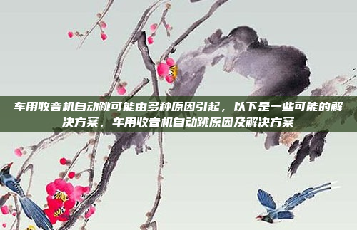 车用收音机自动跳可能由多种原因引起,以下是一些可能的解决方案,车用收音机自动跳原因及解决方案