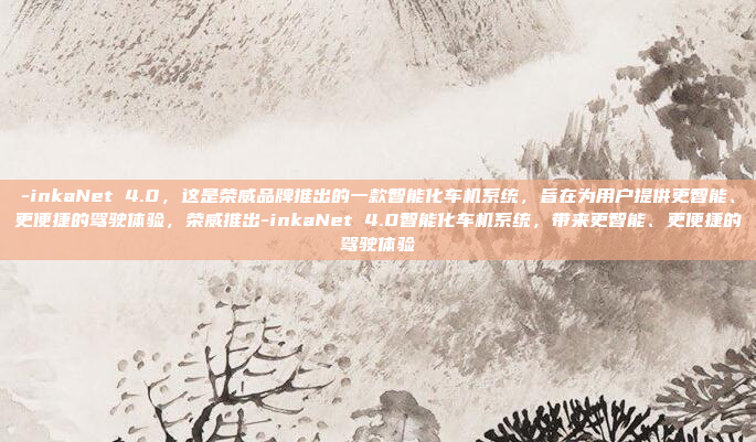 -inkaNet 4.0,这是荣威品牌推出的一款智能化车机系统,旨在为用户提供更智能、更便捷的驾驶体验,荣威推出-inkaNet 4.0智能化车机系统,带来更智能、更便捷的驾驶体验