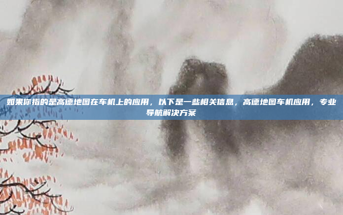 如果你指的是高德地图在车机上的应用，以下是一些相关信息，高德地图车机应用，专业导航解决方案