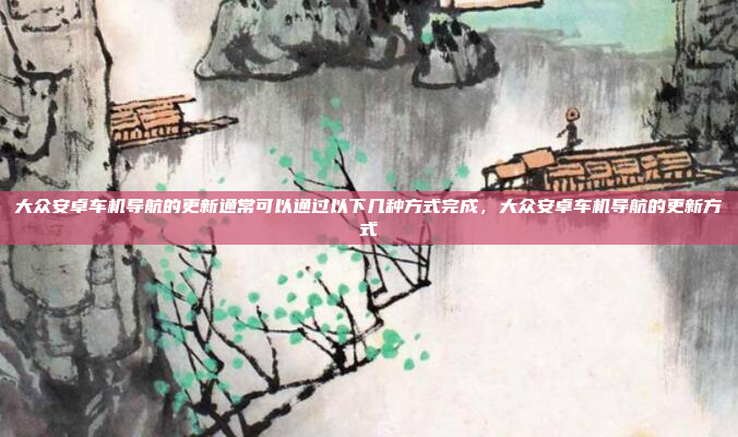 大众安卓车机导航的更新通常可以通过以下几种方式完成,大众安卓车机导航的更新方式