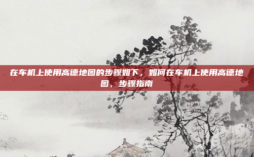 在车机上使用高德地图的步骤如下,如何在车机上使用高德地图,步骤指南