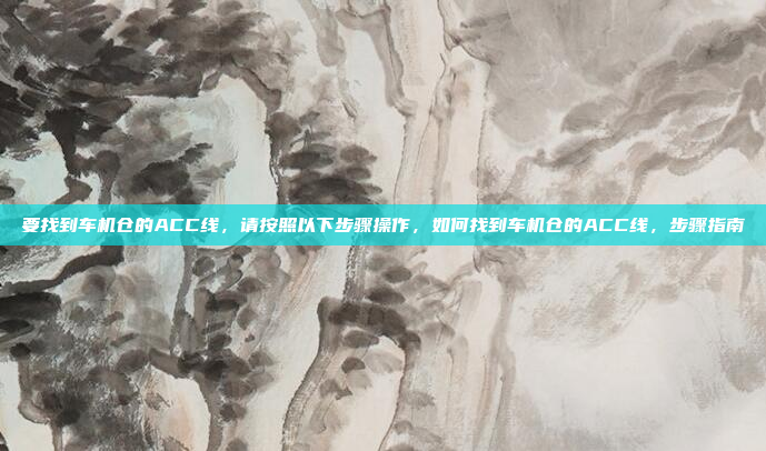 要找到车机仓的ACC线，请按照以下步骤操作，如何找到车机仓的ACC线，步骤指南