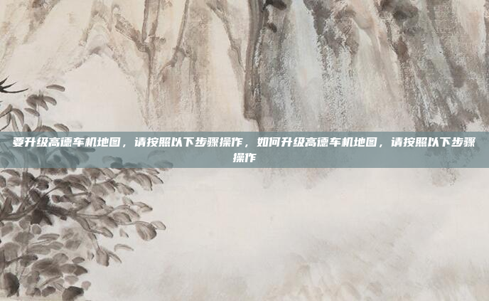要升级高德车机地图，请按照以下步骤操作，如何升级高德车机地图，请按照以下步骤操作