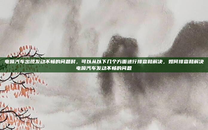 电喷汽车出现发动不畅的问题时，可以从以下几个方面进行排查和解决，如何排查和解决电喷汽车发动不畅的问题