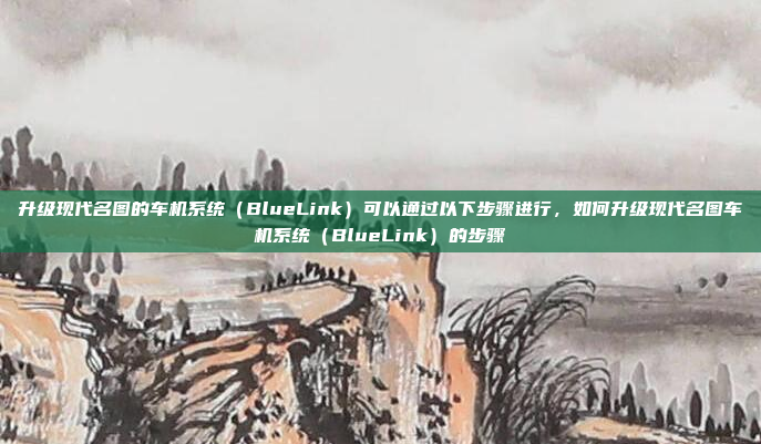 升级现代名图的车机系统（BlueLink）可以通过以下步骤进行，如何升级现代名图车机系统（BlueLink）的步骤