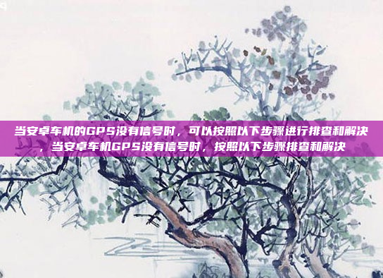 当安卓车机的GPS没有信号时，可以按照以下步骤进行排查和解决，当安卓车机GPS没有信号时，按照以下步骤排查和解决
