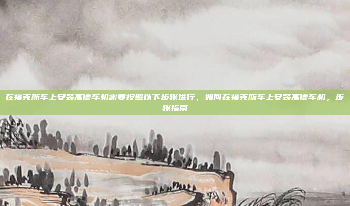 在福克斯车上安装高德车机需要按照以下步骤进行,如何在福克斯车上安装高德车机,步骤指南