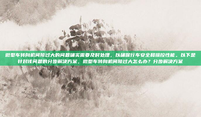 微型车转向机间隙过大的问题确实需要及时处理，以确保行车安全和操控性能。以下是针对该问题的分步解决方案，微型车转向机间隙过大怎么办？分步解决方案