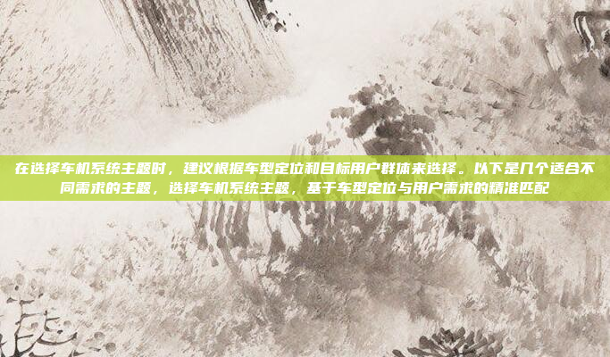 在选择车机系统主题时，建议根据车型定位和目标用户群体来选择。以下是几个适合不同需求的主题，选择车机系统主题，基于车型定位与用户需求的精准匹配