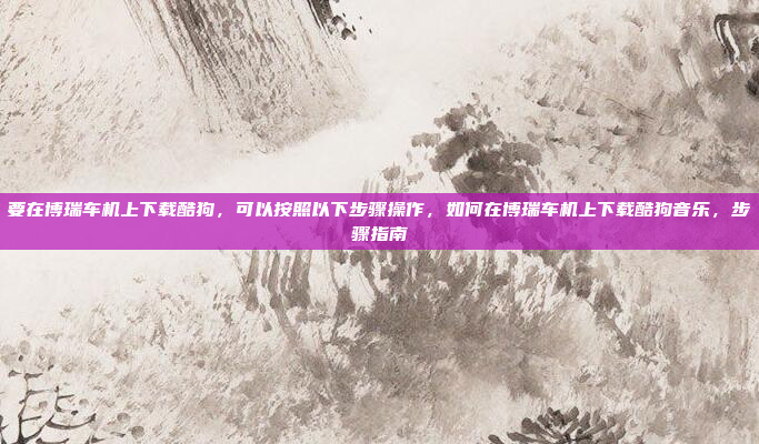 要在博瑞车机上下载酷狗,可以按照以下步骤操作,如何在博瑞车机上下载酷狗音乐,步骤指南