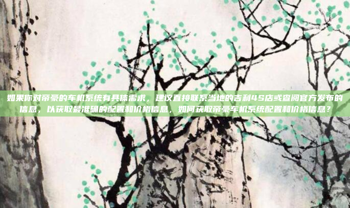 如果你对帝豪的车机系统有具体需求,建议直接联系当地的吉利4S店或查阅官方发布的信息,以获取最准确的配置和价格信息,如何获取帝豪车机系统配置和价格信息?