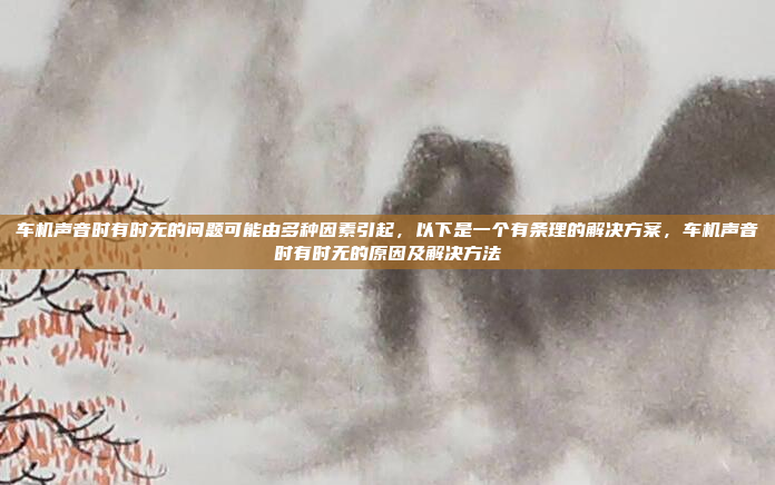 车机声音时有时无的问题可能由多种因素引起,以下是一个有条理的解决方案,车机声音时有时无的原因及解决方法
