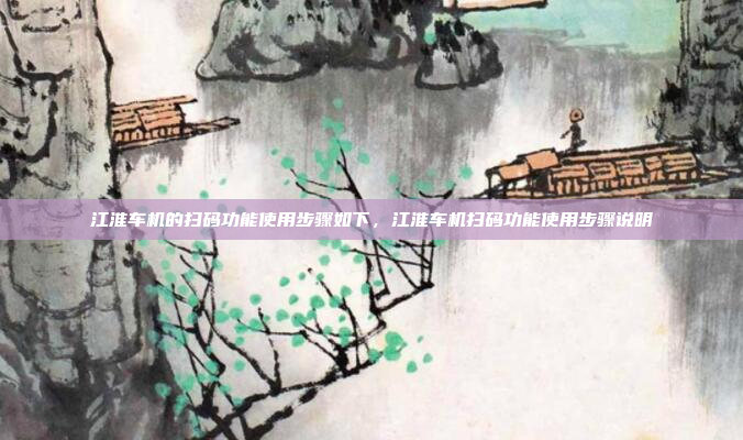 江淮车机的扫码功能使用步骤如下,江淮车机扫码功能使用步骤说明