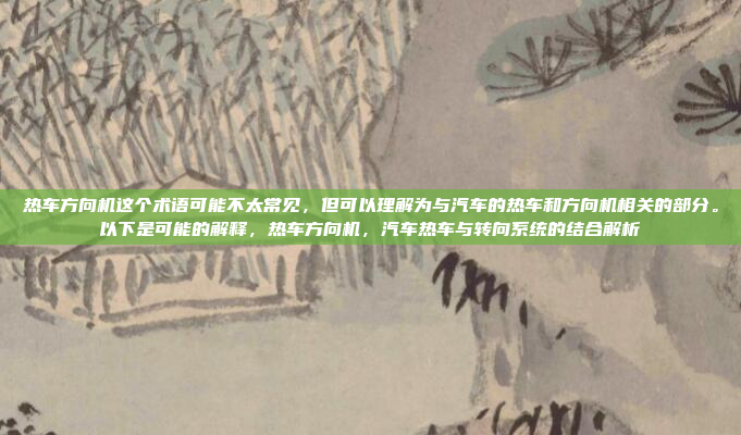 热车方向机这个术语可能不太常见，但可以理解为与汽车的热车和方向机相关的部分。以下是可能的解释，热车方向机，汽车热车与转向系统的结合解析